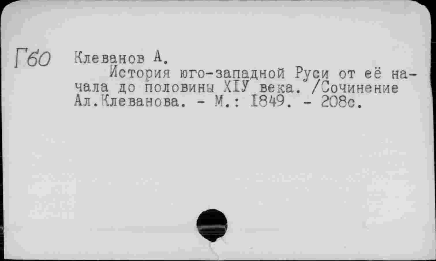 ﻿ГбО	Клеванов А.
История юго-западной Руси от её начала до половины ХІУ века. /Сочинение Ал.Клеванова. - М.: 1849. - 208с.